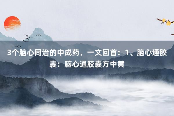 3个脑心同治的中成药,一文回首:1、脑心通胶囊:脑心通胶囊方中黄