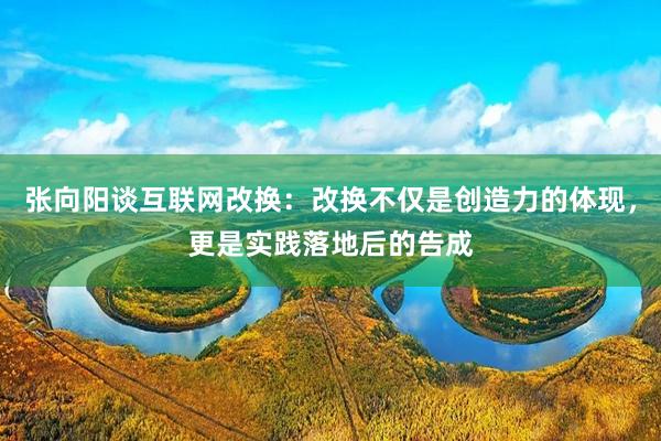 张向阳谈互联网改换：改换不仅是创造力的体现，更是实践落地后的告成