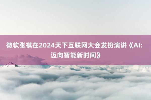 微软张祺在2024天下互联网大会发扮演讲《AI: 迈向智能新时间》