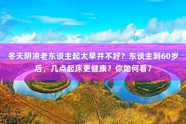 冬天阴凉老东谈主起太早并不好？东谈主到60岁后，几点起床更健康？你如何看？