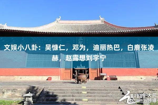 文娱小八卦：吴慷仁，邓为，迪丽热巴，白鹿张凌赫，赵露想刘宇宁