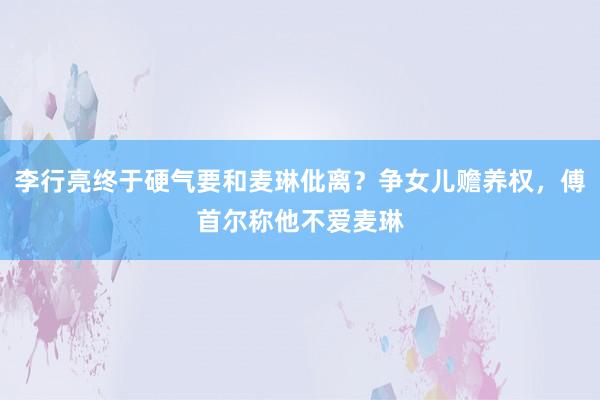 李行亮终于硬气要和麦琳仳离？争女儿赡养权，傅首尔称他不爱麦琳