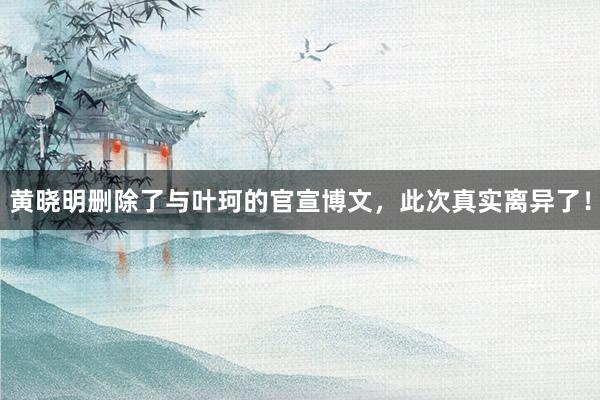 黄晓明删除了与叶珂的官宣博文，此次真实离异了！