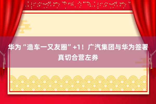华为“造车一又友圈”+1！广汽集团与华为签署真切合营左券