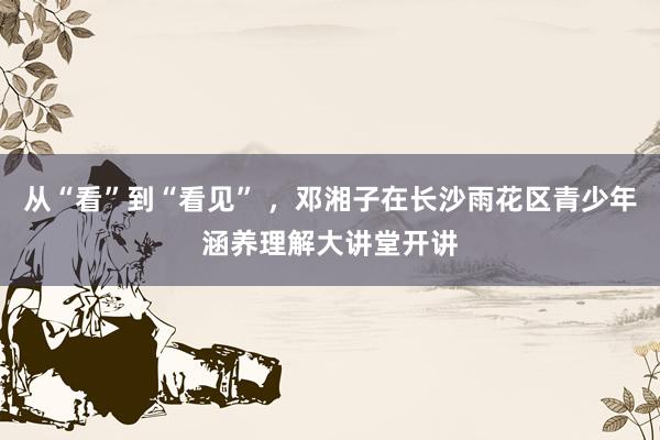 从“看”到“看见” ，邓湘子在长沙雨花区青少年涵养理解大讲堂开讲