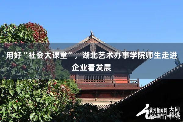 用好“社会大课堂”，湖北艺术办事学院师生走进企业看发展