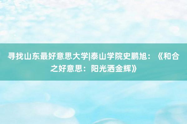 寻找山东最好意思大学|泰山学院史鹏旭：《和合之好意思：阳光洒金辉》