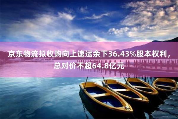 京东物流拟收购向上速运余下36.43%股本权利，总对价不超64.8亿元