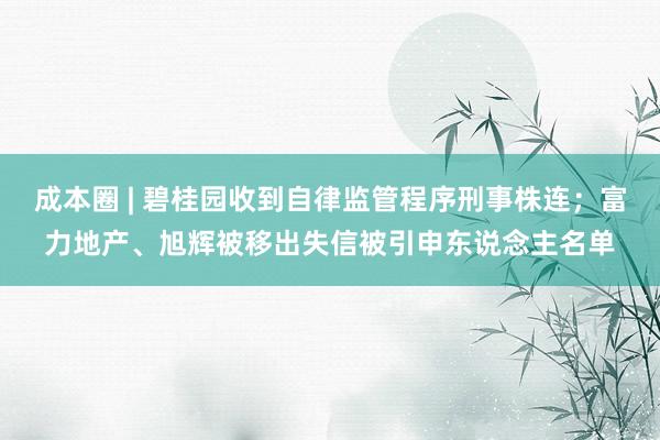 成本圈 | 碧桂园收到自律监管程序刑事株连；富力地产、旭辉被移出失信被引申东说念主名单
