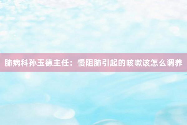 肺病科孙玉德主任：慢阻肺引起的咳嗽该怎么调养