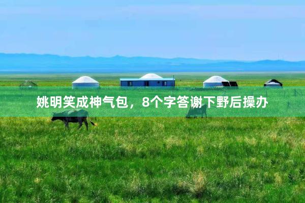姚明笑成神气包，8个字答谢下野后操办