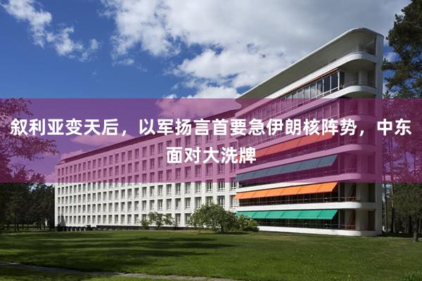 叙利亚变天后，以军扬言首要急伊朗核阵势，中东面对大洗牌