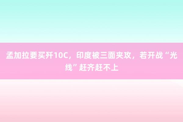 孟加拉要买歼10C，印度被三面夹攻，若开战“光线”赶齐赶不上