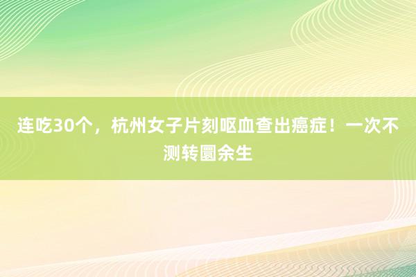 连吃30个,杭州女子片刻呕血查出癌症!一次不测转圜余生