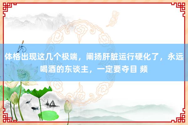 体格出现这几个极端，阐扬肝脏运行硬化了，永远喝酒的东谈主，一定要夺目 频