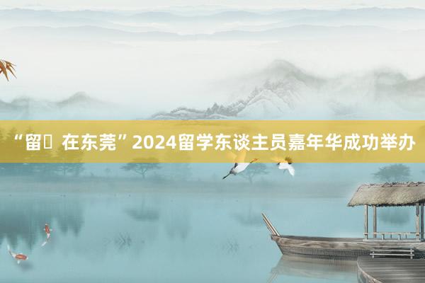 “留・在东莞”2024留学东谈主员嘉年华成功举办